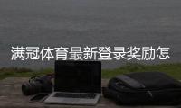 满冠体育最新登录奖励怎么领取？新手领取流程、额度与注意事项详解