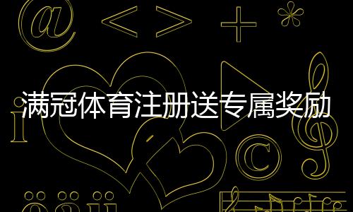 满冠体育注册送专属奖励攻略：新手领取步骤、活动条件与常见问题详解