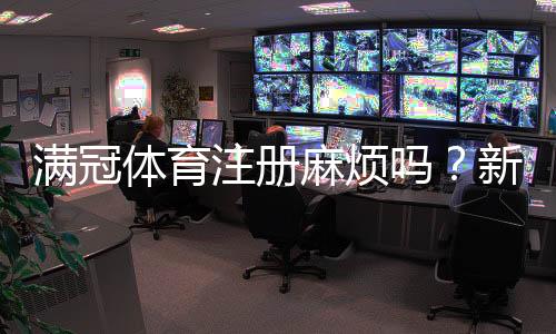 满冠体育注册麻烦吗？新手注册流程图解与常见问题快速解决