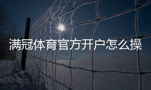 满冠体育官方开户怎么操作?新手注册流程、验证步骤与注意事项详解
