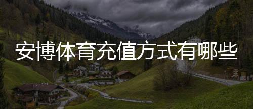 安博体育充值方式有哪些?新手必看:银行卡、微信、支付宝与快速充值流程详解