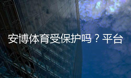 安博体育受保护吗?平台合法性、用户隐私与账号安全全面解析