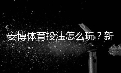 安博体育投注怎么玩?新手入门玩法规则与投注技巧大全