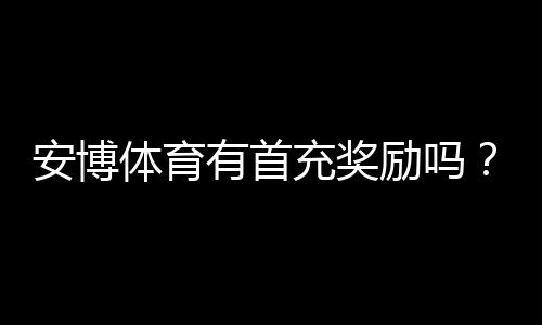 安博体育有首充奖励吗?最新首充活动、领取条件与注意事项