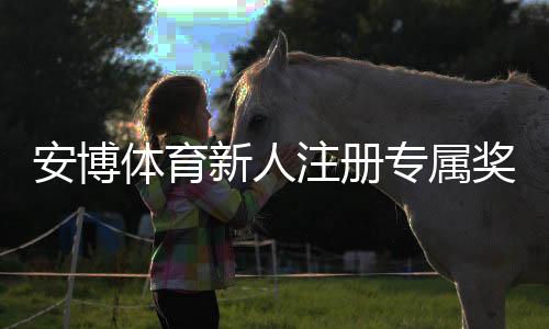 安博体育新人注册专属奖励：新人必看领取攻略与注意事项