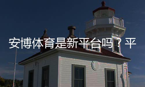 安博体育是新平台吗？平台背景、靠谱度与新手注册入门指南