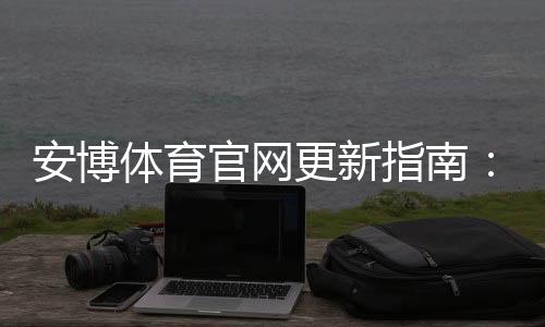 安博体育官网更新指南:新版功能解析、更新方法与常见问题快速解决