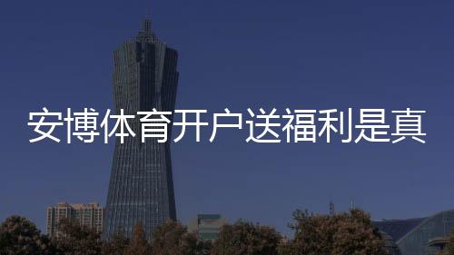 安博体育开户送福利是真的吗?新手领取攻略、优惠规则与注意事项