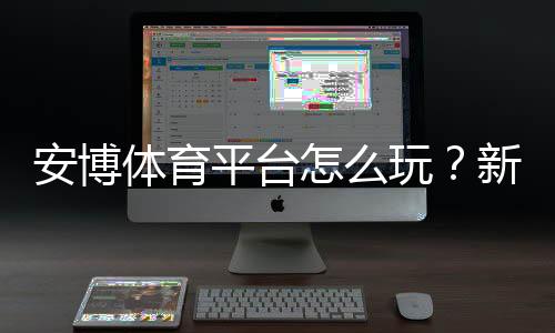 安博体育平台怎么玩?新手注册、充值、玩法与安全全攻略
