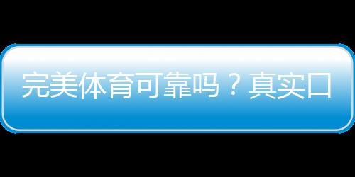 完美体育可靠吗?真实口碑、资质与提现安全全方位解析