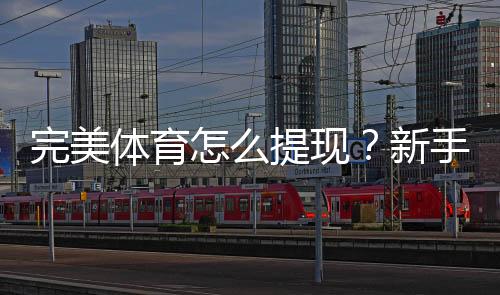 完美体育怎么提现?新手提现流程、到账时间与常见问题全攻略