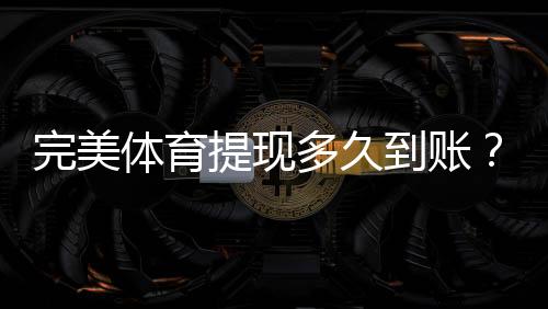 完美体育提现多久到账?到账时间、常见延迟原因与解决办法
