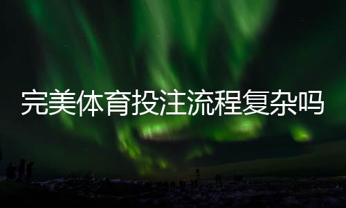 完美体育投注流程复杂吗？新手必看：从注册到提现的全流程详解