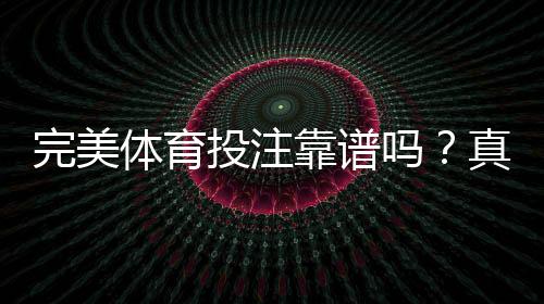 完美体育投注靠谱吗？真实口碑、合法性与安全性全面评测