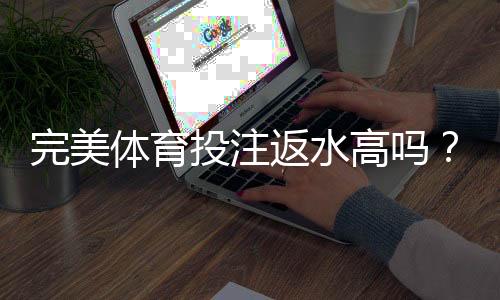 完美体育投注返水高吗？返还率详解、真实评测与避坑指南
