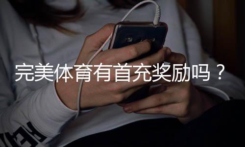 完美体育有首充奖励吗？首充优惠详情、领取步骤与注意事项