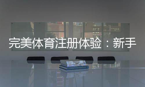 完美体育注册体验：新手注册流程、账号认证与常见问题全攻略