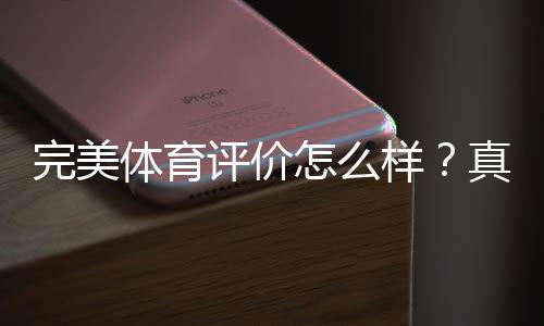 完美体育评价怎么样？真实用户口碑、功能优缺点与安全性深度解析
