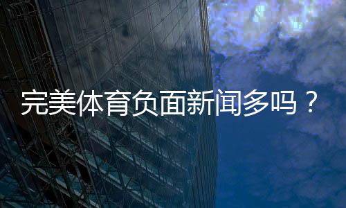 完美体育负面新闻多吗?真实投诉汇总与安全性全面评估