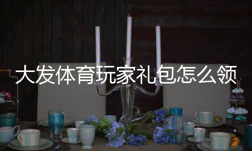 大发体育玩家礼包怎么领取?新手领取攻略与使用技巧全面解析