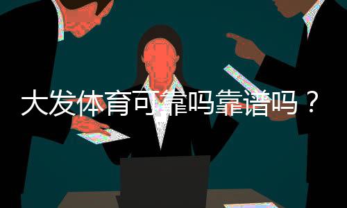大发体育可靠吗靠谱吗？真实口碑、安全性与提现体验全方位解析