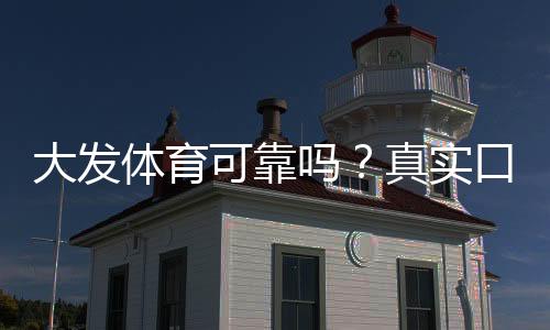 大发体育可靠吗？真实口碑、平台安全与提现体验全面评测