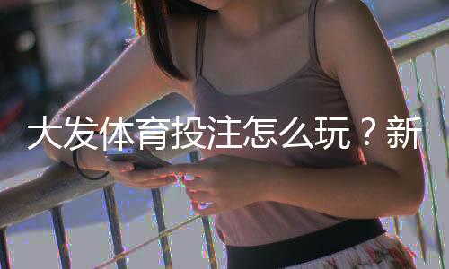 大发体育投注怎么玩?新手注册、玩法、充值与安全防范全攻略