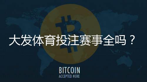 大发体育投注赛事全吗？平台赛事覆盖范围与投注玩法全面解析