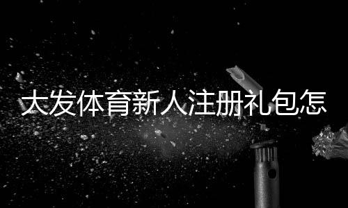 大发体育新人注册礼包怎么领取?新手注册教程、礼包内容与激活注意事项