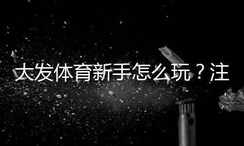 大发体育新手怎么玩?注册、充值、投注到提款全流程新手入门指南