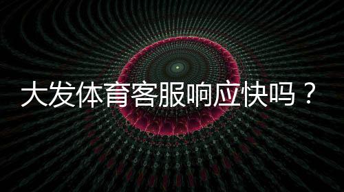 大发体育客服响应快吗?真实体验与响应速度、问题解决率全面评测
