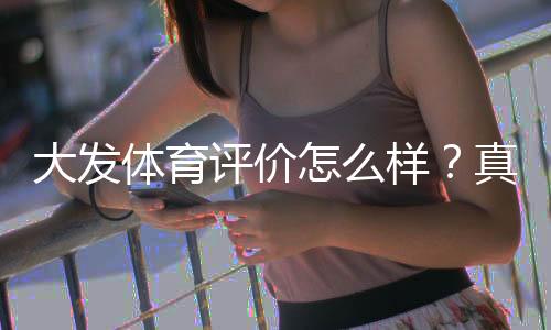 大发体育评价怎么样？真实用户口碑与平台安全、提现速度全面解析