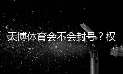 天博体育会不会封号?权威解析:封号原因、判断标准与防封攻略