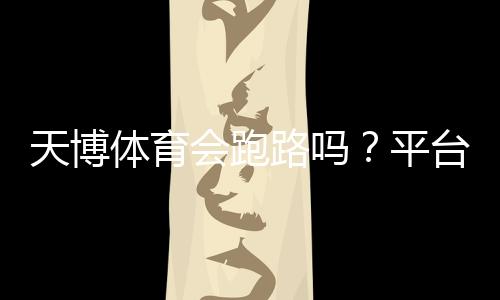 天博体育会跑路吗?平台信誉揭秘与资金安全自查指南