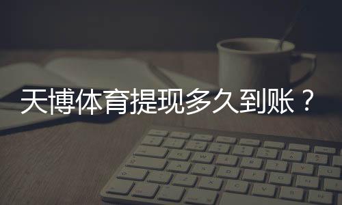 天博体育提现多久到账?到账时间、审核流程与常见延迟原因及解决方法