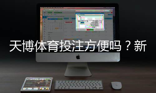 天博体育投注方便吗?新手必读:注册、充值、投注与提现全流程解析