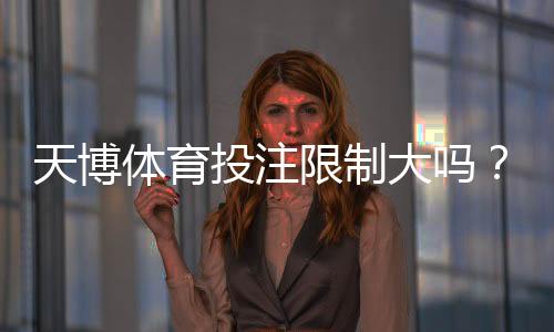 天博体育投注限制大吗？新手必看：额度、玩法与风控全面解析