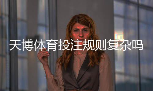 天博体育投注规则复杂吗？新手必看：规则详解与快速上手攻略