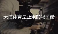 天博体育是正规的吗？最新资质与信誉实测全面解析