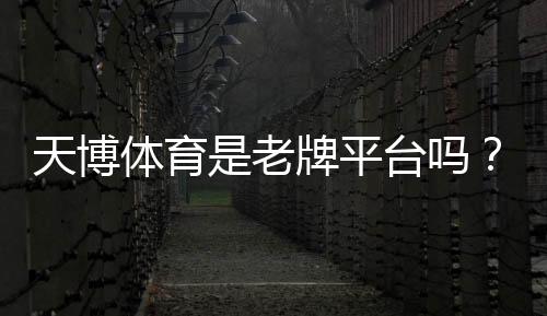 天博体育是老牌平台吗?历史资质、口碑与安全性全面评估