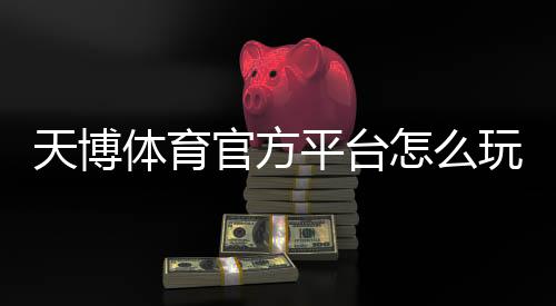 天博体育官方平台怎么玩?注册、充值、提现与投注新手全攻略