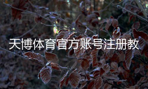 天博体育官方账号注册教程：新手步骤、实名认证与常见问题详解
