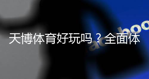 天博体育好玩吗?全面体验评测与新手试玩攻略