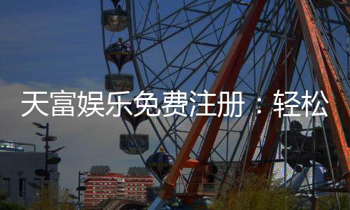 天富娱乐免费注册：轻松领取新人礼金畅享顶级游戏体验