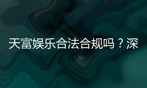 天富娱乐合法合规吗?深度解析其运营资质与玩家保障