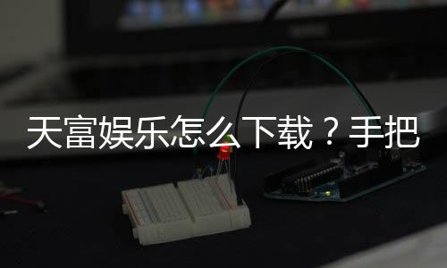 天富娱乐怎么下载?手把手教你快速安装畅玩棋牌