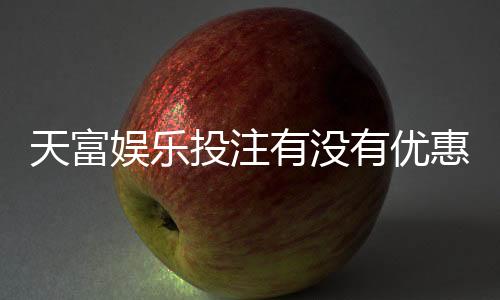 天富娱乐投注有没有优惠?最新优惠活动及领取攻略大揭秘