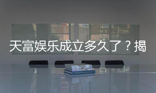 天富娱乐成立多久了?揭秘其发展历程与品牌实力