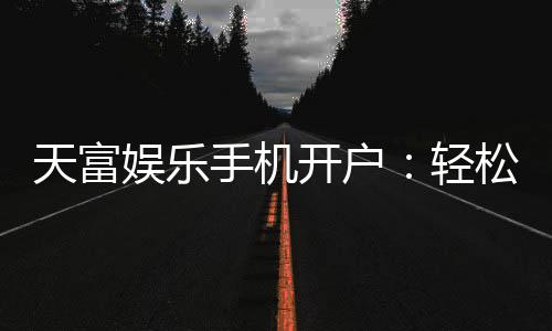 天富娱乐手机开户:轻松三步完成注册畅享顶级游戏体验