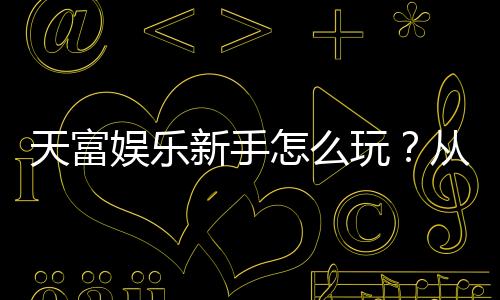天富娱乐新手怎么玩?从注册到实战的完整入门指南